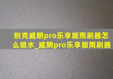 别克威朗pro乐享版雨刷器怎么喷水_威朗pro乐享版雨刷器