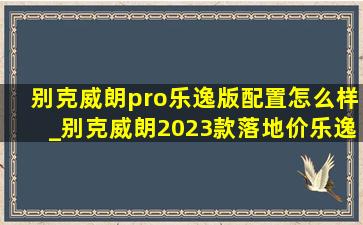 别克威朗pro乐逸版配置怎么样_别克威朗2023款落地价乐逸版