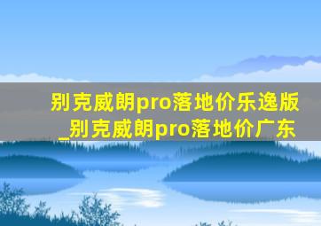 别克威朗pro落地价乐逸版_别克威朗pro落地价广东