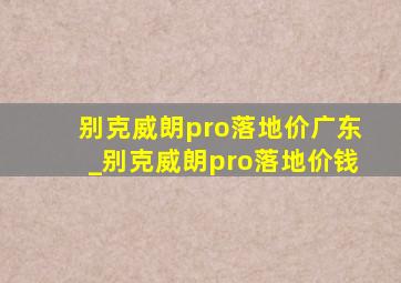 别克威朗pro落地价广东_别克威朗pro落地价钱