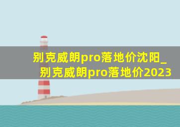 别克威朗pro落地价沈阳_别克威朗pro落地价2023