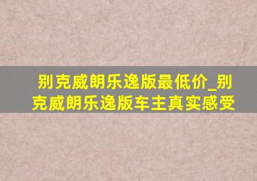 别克威朗乐逸版最低价_别克威朗乐逸版车主真实感受