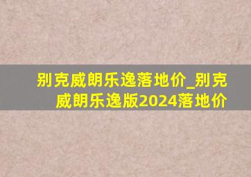 别克威朗乐逸落地价_别克威朗乐逸版2024落地价