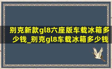 别克新款gl8六座版车载冰箱多少钱_别克gl8车载冰箱多少钱