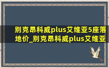 别克昂科威plus艾维亚5座落地价_别克昂科威plus艾维亚5座配置