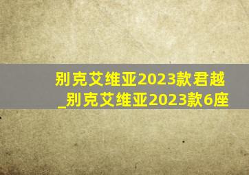 别克艾维亚2023款君越_别克艾维亚2023款6座