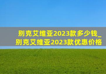 别克艾维亚2023款多少钱_别克艾维亚2023款优惠价格