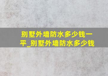 别墅外墙防水多少钱一平_别墅外墙防水多少钱