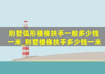 别墅弧形楼梯扶手一般多少钱一米_别墅楼梯扶手多少钱一米