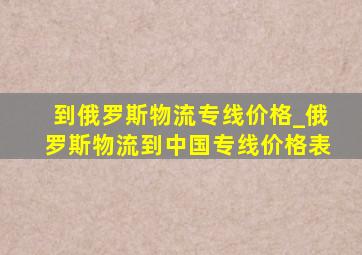 到俄罗斯物流专线价格_俄罗斯物流到中国专线价格表