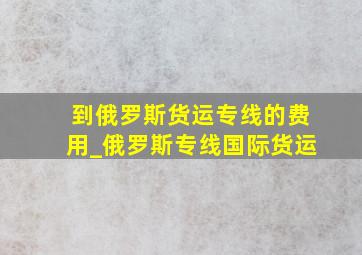 到俄罗斯货运专线的费用_俄罗斯专线国际货运