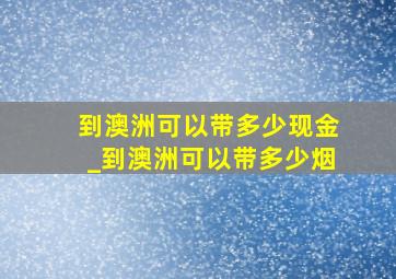 到澳洲可以带多少现金_到澳洲可以带多少烟