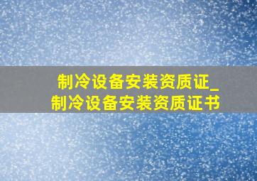 制冷设备安装资质证_制冷设备安装资质证书