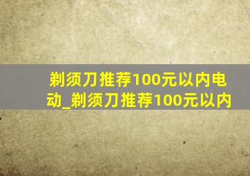 剃须刀推荐100元以内电动_剃须刀推荐100元以内