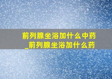 前列腺坐浴加什么中药_前列腺坐浴加什么药