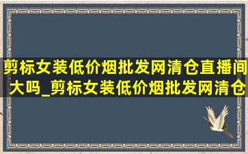 剪标女装(低价烟批发网)清仓直播间大吗_剪标女装(低价烟批发网)清仓直播撤柜(低价烟批发网)