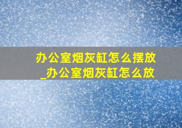 办公室烟灰缸怎么摆放_办公室烟灰缸怎么放