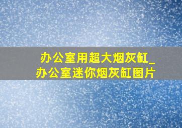 办公室用超大烟灰缸_办公室迷你烟灰缸图片