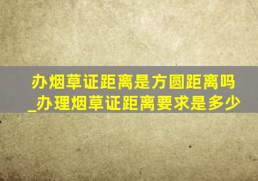 办烟草证距离是方圆距离吗_办理烟草证距离要求是多少