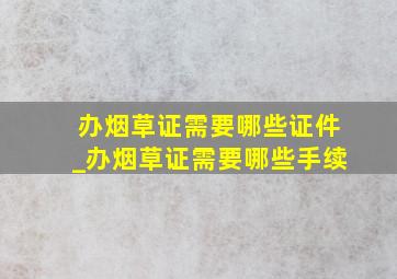 办烟草证需要哪些证件_办烟草证需要哪些手续