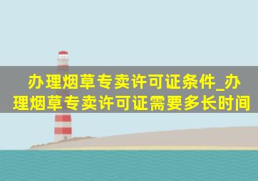 办理烟草专卖许可证条件_办理烟草专卖许可证需要多长时间