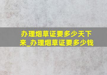 办理烟草证要多少天下来_办理烟草证要多少钱