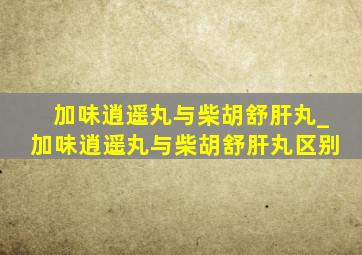 加味逍遥丸与柴胡舒肝丸_加味逍遥丸与柴胡舒肝丸区别