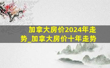 加拿大房价2024年走势_加拿大房价十年走势