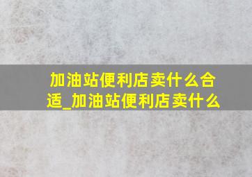 加油站便利店卖什么合适_加油站便利店卖什么