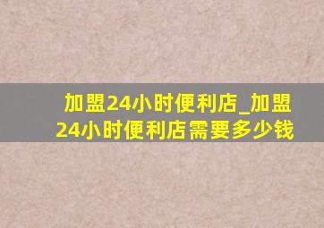 加盟24小时便利店_加盟24小时便利店需要多少钱