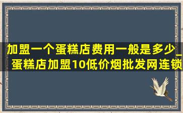 加盟一个蛋糕店费用一般是多少_蛋糕店加盟10(低价烟批发网)连锁店