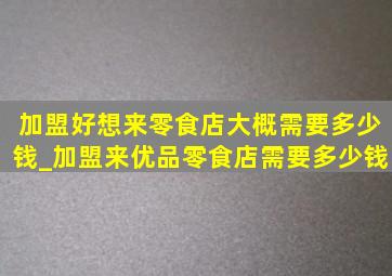 加盟好想来零食店大概需要多少钱_加盟来优品零食店需要多少钱