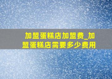 加盟蛋糕店加盟费_加盟蛋糕店需要多少费用