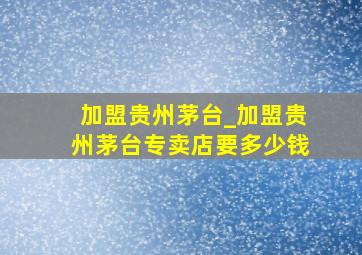 加盟贵州茅台_加盟贵州茅台专卖店要多少钱