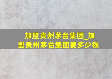 加盟贵州茅台集团_加盟贵州茅台集团要多少钱