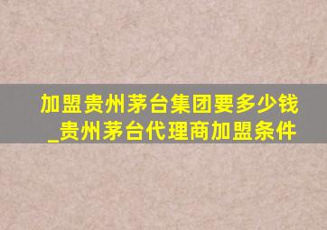 加盟贵州茅台集团要多少钱_贵州茅台代理商加盟条件