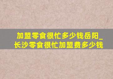 加盟零食很忙多少钱岳阳_长沙零食很忙加盟费多少钱