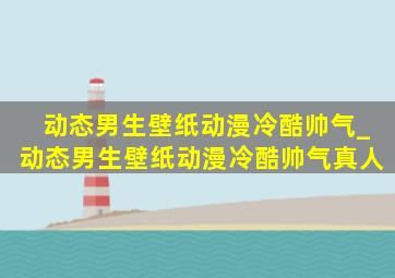 动态男生壁纸动漫冷酷帅气_动态男生壁纸动漫冷酷帅气真人