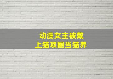 动漫女主被戴上猫项圈当猫养