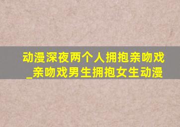 动漫深夜两个人拥抱亲吻戏_亲吻戏男生拥抱女生动漫