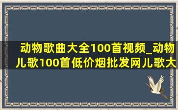 动物歌曲大全100首视频_动物儿歌100首(低价烟批发网)儿歌大全