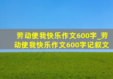 劳动使我快乐作文600字_劳动使我快乐作文600字记叙文