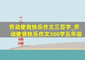 劳动使我快乐作文三百字_劳动使我快乐作文500字五年级