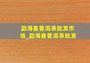 勐海县普洱茶批发市场_勐海县普洱茶批发