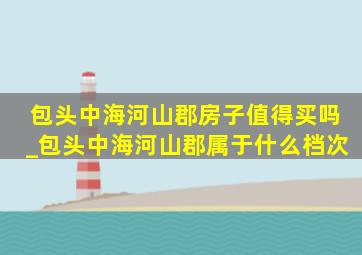 包头中海河山郡房子值得买吗_包头中海河山郡属于什么档次