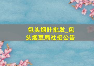 包头烟叶批发_包头烟草局社招公告