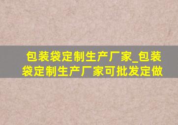 包装袋定制生产厂家_包装袋定制生产厂家可批发定做