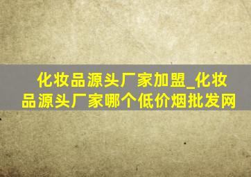 化妆品源头厂家加盟_化妆品源头厂家哪个(低价烟批发网)