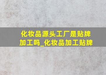 化妆品源头工厂是贴牌加工吗_化妆品加工贴牌