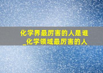 化学界最厉害的人是谁_化学领域最厉害的人